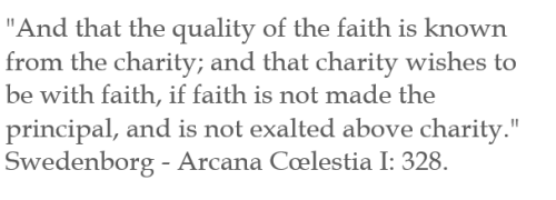"And that the quality of the faith is known from the charity; and that charity wishes to be with faith, if faith is not made the principal, and is not exalted above charity." Swedenborg - Arcana Cœlestia I: 328.